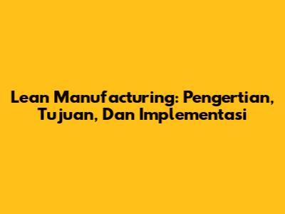 Lean Manufacturing: Pengertian, Tujuan, Dan Implementasi