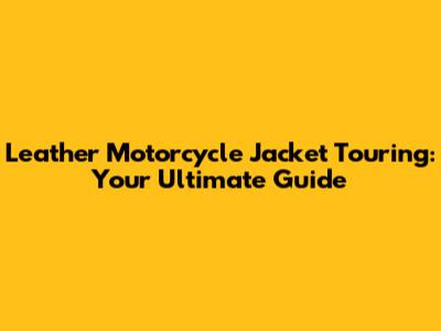 Leather Motorcycle Jacket Touring: Your Ultimate Guide