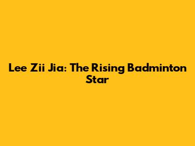 Lee Zii Jia: The Rising Badminton Star