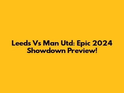 Leeds Vs Man Utd: Epic 2024 Showdown Preview!