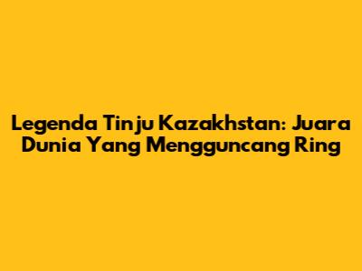 Legenda Tinju Kazakhstan: Juara Dunia Yang Mengguncang Ring