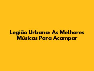 Legião Urbana: As Melhores Músicas Para Acampar