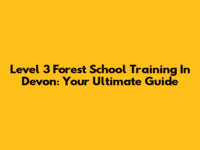 Level 3 Forest School Training In Devon: Your Ultimate Guide