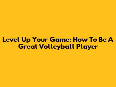 Level Up Your Game: How To Be A Great Volleyball Player