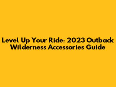Level Up Your Ride: 2023 Outback Wilderness Accessories Guide