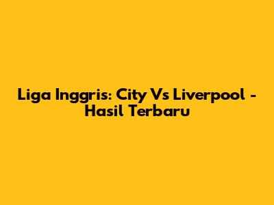 Liga Inggris: City Vs Liverpool - Hasil Terbaru