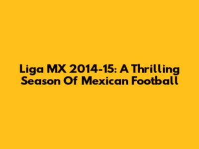 Liga MX 2014-15: A Thrilling Season Of Mexican Football