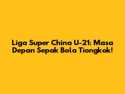 Liga Super China U-21: Masa Depan Sepak Bola Tiongkok!
