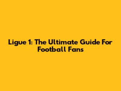Ligue 1: The Ultimate Guide For Football Fans