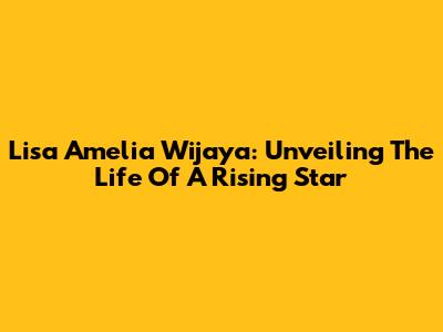 Lisa Amelia Wijaya: Unveiling The Life Of A Rising Star