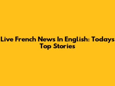 Live French News In English: Today's Top Stories
