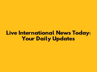 Live International News Today: Your Daily Updates