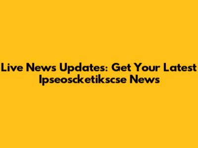 Live News Updates: Get Your Latest Ipseoscketikscse News