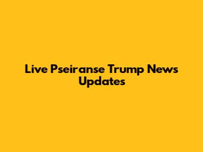 Live Pseiranse Trump News Updates