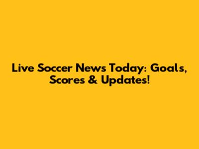 Live Soccer News Today: Goals, Scores & Updates!
