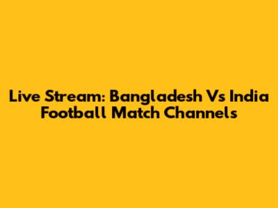 Live Stream: Bangladesh Vs India Football Match Channels