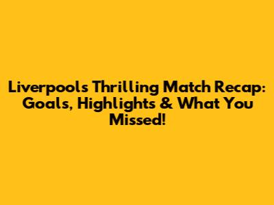Liverpool's Thrilling Match Recap: Goals, Highlights & What You Missed!