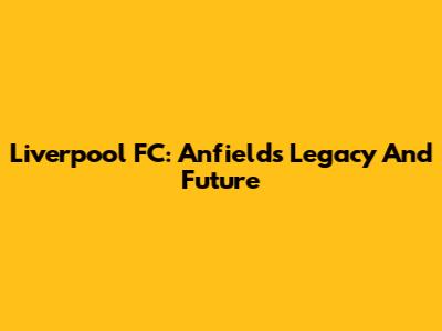 Liverpool FC: Anfield's Legacy And Future