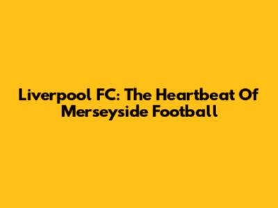 Liverpool FC: The Heartbeat Of Merseyside Football