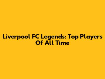 Liverpool FC Legends: Top Players Of All Time