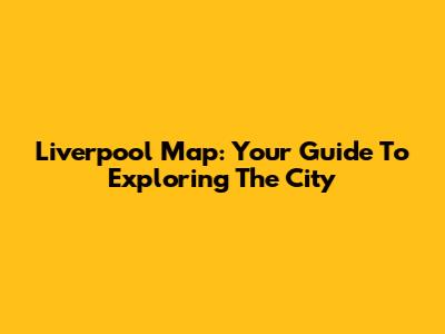 Liverpool Map: Your Guide To Exploring The City