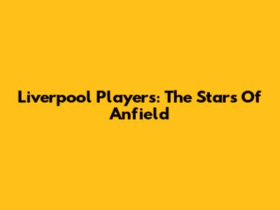 Liverpool Players: The Stars Of Anfield