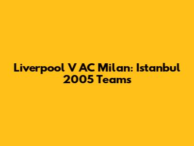 Liverpool V AC Milan: Istanbul 2005 Teams