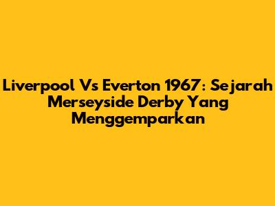 Liverpool Vs Everton 1967: Sejarah Merseyside Derby Yang Menggemparkan
