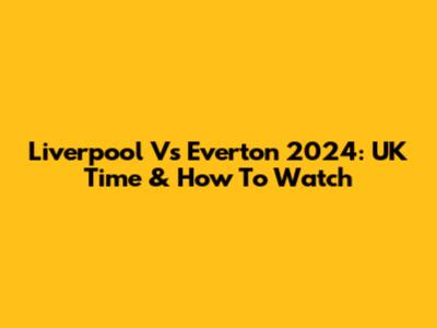 Liverpool Vs Everton 2024: UK Time & How To Watch