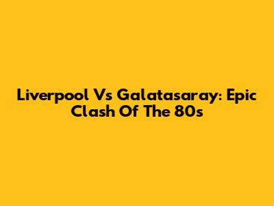 Liverpool Vs Galatasaray: Epic Clash Of The 80s
