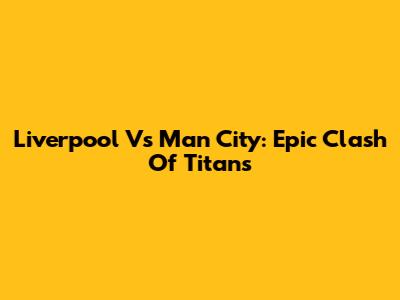 Liverpool Vs Man City: Epic Clash Of Titans
