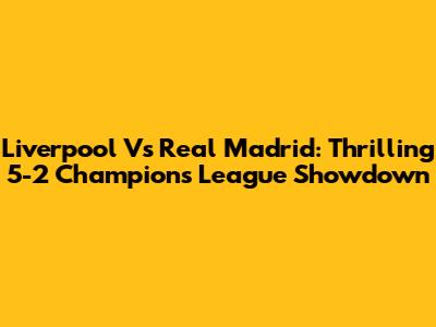 Liverpool Vs Real Madrid: Thrilling 5-2 Champions League Showdown
