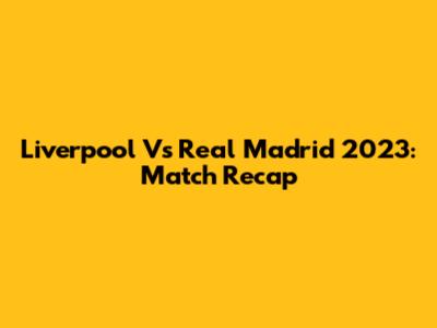 Liverpool Vs Real Madrid 2023: Match Recap