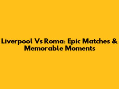 Liverpool Vs Roma: Epic Matches & Memorable Moments