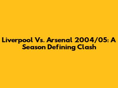 Liverpool Vs. Arsenal 2004/05: A Season Defining Clash