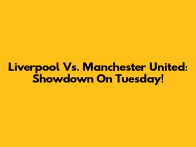 Liverpool Vs. Manchester United: Showdown On Tuesday!