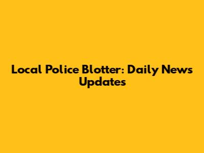 Local Police Blotter: Daily News Updates