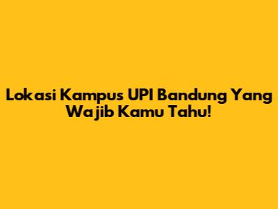 Lokasi Kampus UPI Bandung Yang Wajib Kamu Tahu!