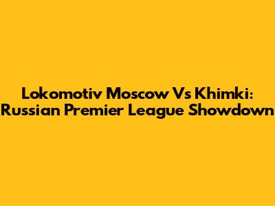 Lokomotiv Moscow Vs Khimki: Russian Premier League Showdown