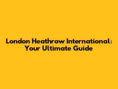 London Heathrow International: Your Ultimate Guide