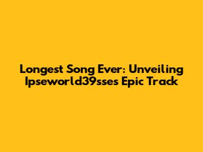 Longest Song Ever: Unveiling Ipseworld39sse's Epic Track