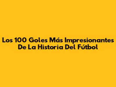 Los 100 Goles Más Impresionantes De La Historia Del Fútbol