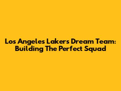 Los Angeles Lakers Dream Team: Building The Perfect Squad
