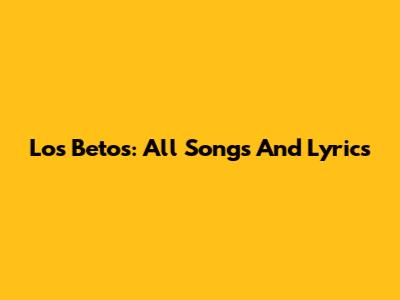 Los Betos: All Songs And Lyrics