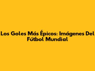 Los Goles Más Épicos: Imágenes Del Fútbol Mundial