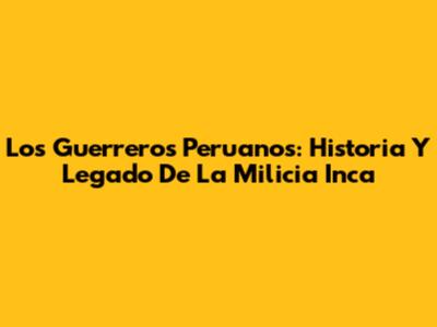 Los Guerreros Peruanos: Historia Y Legado De La Milicia Inca