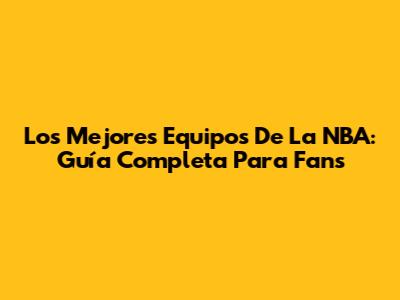 Los Mejores Equipos De La NBA: Guía Completa Para Fans