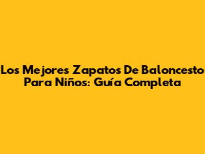 Los Mejores Zapatos De Baloncesto Para Niños: Guía Completa