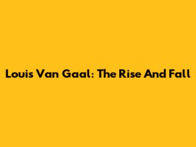 Louis Van Gaal: The Rise And Fall