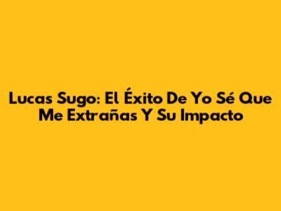 Lucas Sugo: El Éxito De 'Yo Sé Que Me Extrañas' Y Su Impacto